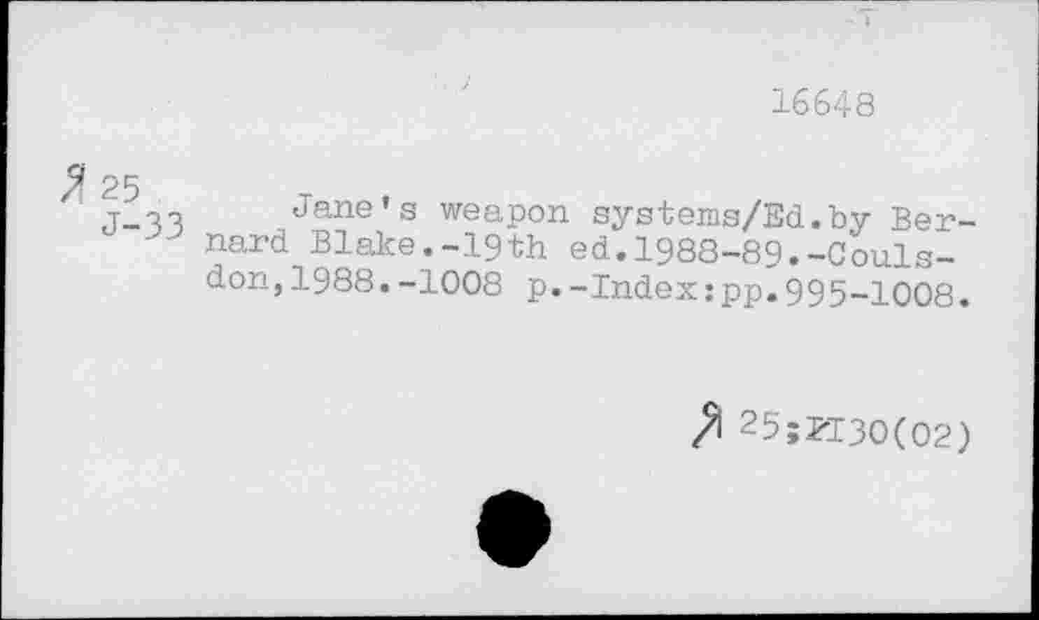 ﻿16648
$ 25
J-33
Jane’s weapon systems/Ed.by Bernard Blake.-19th ed.1988-89.-Couls-don,1988.-1008 p.-Index:pp.995-1008.
25;K3O(O2)